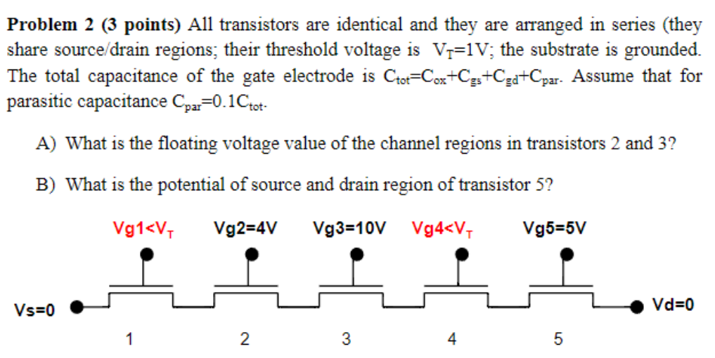 Problem 2 (3 points) All transistors are identical and they are arranged in series (they share source/drain regions; their threshold voltage is VT = 1 V; the substrate is grounded. The total capacitance of the gate electrode is Ctot = Cox + Cgs+Cgd+Cpar. Assume that for parasitic capacitance Cpar = 0.1Ctot . A) What is the floating voltage value of the channel regions in transistors 2 and 3 ? B) What is the potential of source and drain region of transistor 5?