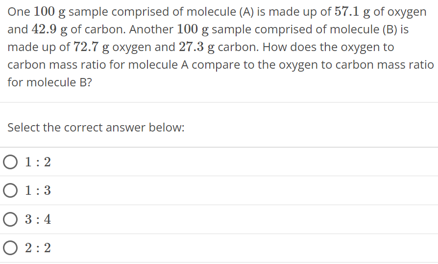 One 100 g sample comprised of molecule (A) is made up of 57.1 g of oxygen and 42.9 g of carbon. Another 100 g sample comprised of molecule (B) is made up of 72.7 g oxygen and 27.3 g carbon. How does the oxygen to carbon mass ratio for molecule A compare to the oxygen to carbon mass ratio for molecule B? Select the correct answer below: 1 : 2 1 : 3 3 : 4 2 : 2 