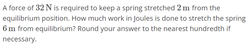 A force of 32 N is required to keep a spring stretched 2 m from the equilibrium position. How much work in Joules is done to stretch the spring 6 m from equilibrium? Round your answer to the nearest hundredth if necessary.