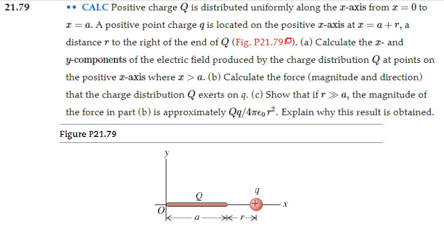 21.79 CALC Positive charge Q is distributed uniformly along the x-axis from x = 0 to x = a. A positive point charge q is located on the positive x-axis at x = a+r, a distance r to the right of the end of Q (Fig. P21.79). (a) Calculate the x- and y-components of the electric field produced by the charge distribution Q at points on the positive x-axis where x > a. (b) Calculate the force (magnitude and direction) that the charge distribution Q exerts on q. (c) Show that if r≫a, the magnitude of the force in part (b) is approximately Qq/4πϵ0 r2. Explain why this result is obtained. Figure P21.79