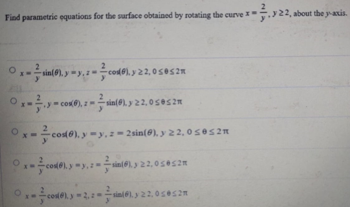 Find parametric equations for the surface obtained by rotating the curve x = 2 y, y ≥ 2, about the y-axis. x = 2 ysin⁡(θ), y = y, z = 2 ycos⁡(θ), y ≥ 2, 0 ≤ θ ≤ 2π x = 2 y, y = cos⁡(θ), z = 2 ysin⁡(θ), y ≥ 2, 0 ≤ θ ≤ 2π x = 2 ycos⁡(θ), y = y, z = 2 sin⁡(θ), y ≥ 2, 0 ≤ θ ≤ 2π x = 2 ycos⁡(θ), y = y, z = 2 ysin⁡(θ), y ≥ 2, 0 ≤ θ ≤ 2π x = 2 ycos⁡(θ), y = 2, z = 2 ysin⁡(θ), y ≥ 2, 0 ≤ θ ≤ 2π 