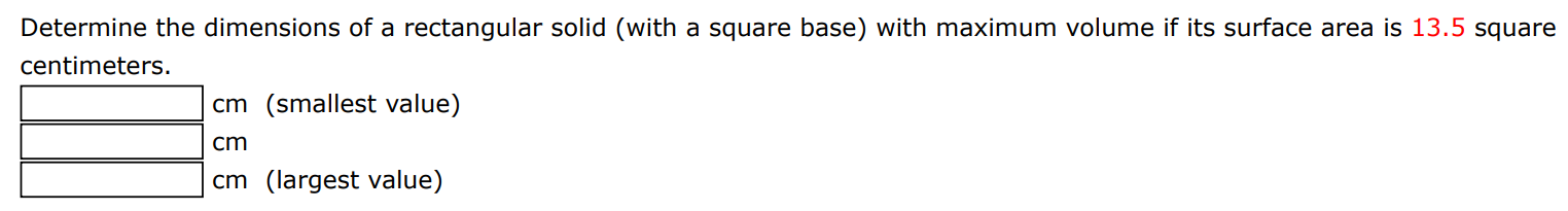 Determine the dimensions of a rectangular solid (with a square base) with maximum volume if its surface area is 13.5 square centimeters. cm (smallest value) cm cm (largest value)