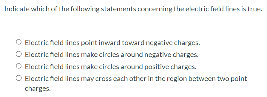 Indicate which of the following statements concerning the electric field lines is true. Electric field lines point inward toward negative charges. Electric field lines make circles around negative charges. Electric field lines make circles around positive charges. Electric field lines may cross each other in the region between two point charges.