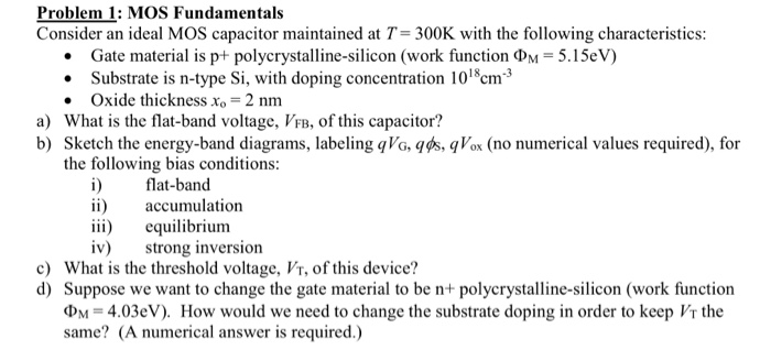 Problem 1: MOS Fundamentals Consider an ideal MOS capacitor maintained at T = 300 K with the following characteristics:Gate material is p+ polycrystalline-silicon (work function ΦM = 5.15 eV )Substrate is n-type Si, with doping concentration 1018 cm−3 Oxide thickness xo = 2 nm a) What is the flat-band voltage, VFB, of this capacitor? b) Sketch the energy-band diagrams, labeling qVG, qϕs, qVox (no numerical values required), for the following bias conditions: i) flat-band ii) accumulation iii) equilibrium iv) strong inversion c) What is the threshold voltage, VT, of this device? d) Suppose we want to change the gate material to be n+ polycrystalline-silicon (work function ΦM = 4.03 eV). How would we need to change the substrate doping in order to keep VT the same? (A numerical answer is required.)