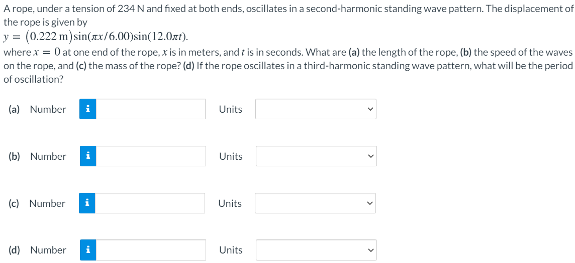 A rope, under a tension of 234 N and fixed at both ends, oscillates in a second-harmonic standing wave pattern. The displacement of the rope is given by y = (0.222 m)sin⁡(πx/6.00)sin⁡(12.0πt) where x = 0 at one end of the rope, x is in meters, and t is in seconds. What are (a) the length of the rope, (b) the speed of the waves on the rope, and (c) the mass of the rope? (d) If the rope oscillates in a third-harmonic standing wave pattern, what will be the period of oscillation? (a) Number Units (b) Number Units (c) Number Units (d) Number Units