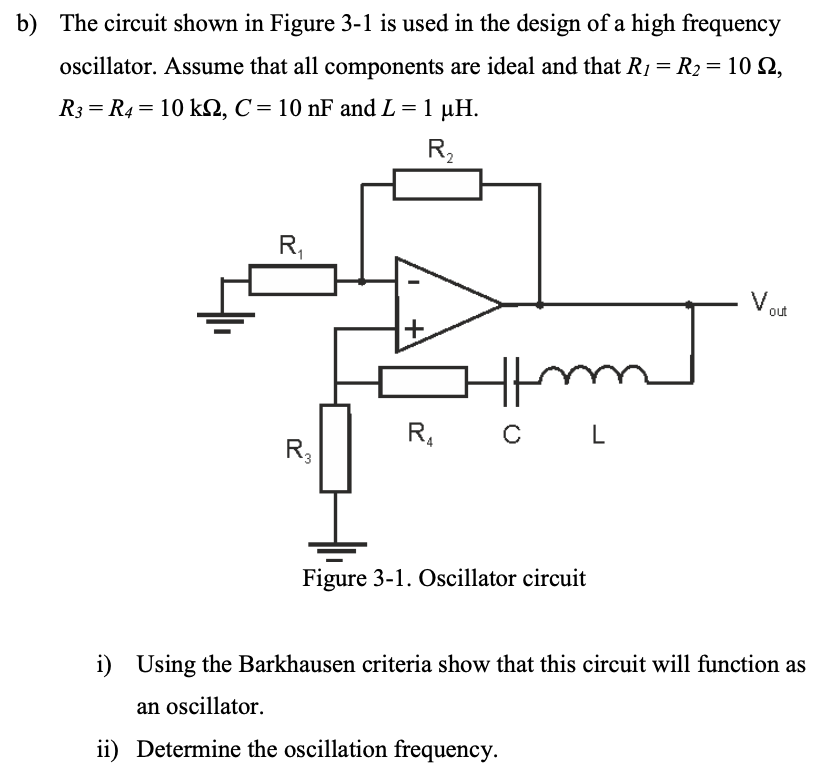 b) The circuit shown in Figure 3-1 is used in the design of a high frequency oscillator. Assume that all components are ideal and that R1 = R2 = 10 Ω, R3 = R4 = 10 kΩ, C = 10 nF and L = 1 μH. Figure 3-1. Oscillator circuit i) Using the Barkhausen criteria show that this circuit will function as an oscillator. ii) Determine the oscillation frequency.