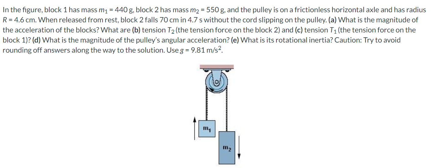 In the figure, block 1 has mass m1 = 440 g, block 2 has mass m2 = 550 g, and the pulley is on a frictionless horizontal axle and has radius R = 4.6 cm. When released from rest, block 2 falls 70 cm in 4.7 s without the cord slipping on the pulley. (a) What is the magnitude of the acceleration of the blocks? What are (b) tension T2 (the tension force on the block 2) and (c) tension T1 (the tension force on the block 1)? (d) What is the magnitude of the pulley's angular acceleration? (e) What is its rotational inertia? Caution: Try to avoid rounding off answers along the way to the solution. Use g = 9.81 m/s2.