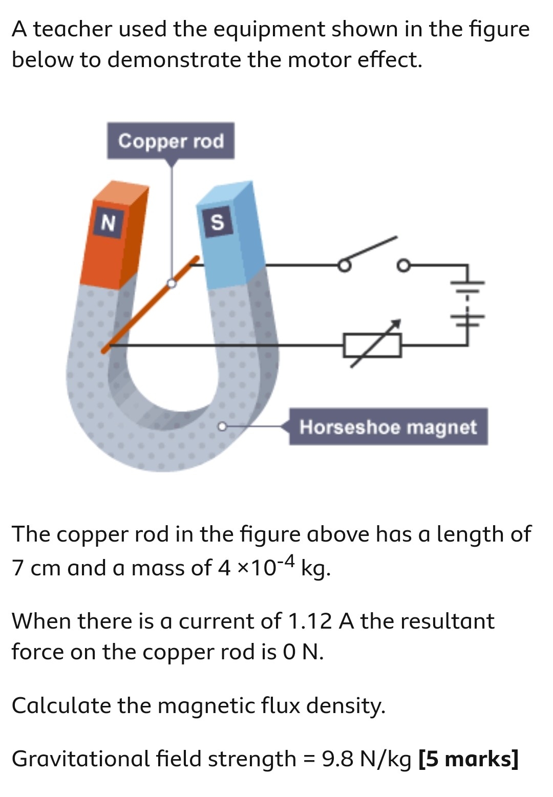 A teacher used the equipment shown in the figure below to demonstrate the motor effect. The copper rod in the figure above has a length of 7 cm and a mass of 4×10−4 kg. When there is a current of 1.12 A the resultant force on the copper rod is 0 N. Calculate the magnetic flux density. Gravitational field strength = 9.8 N/kg [5 marks]