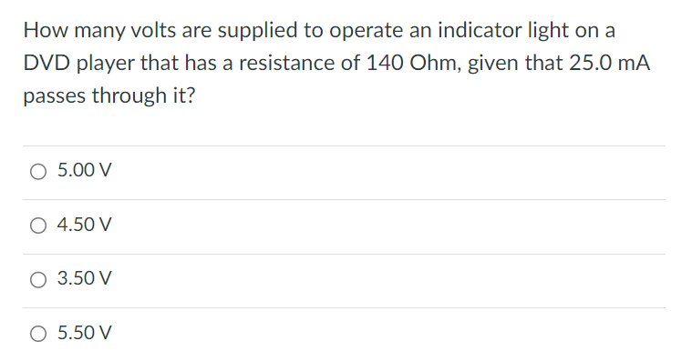 How many volts are supplied to operate an indicator light on a DVD player that has a resistance of 140 Ohm, given that 25.0 mA passes through it? 5.00 V 4.50 V 3.50 V 5.50 V 