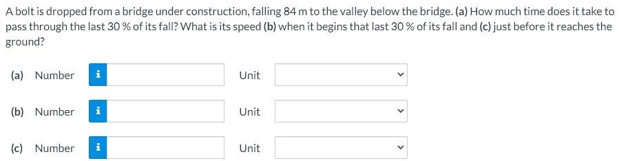 A bolt is dropped from a bridge under construction, falling 84 m to the valley below the bridge. (a) How much time does it take to pass through the last 30% of its fall? What is its speed (b) when it begins that last 30% of its fall and (c) just before it reaches the ground? (a) Number Unit (b) Number Unit (c) Number Unit