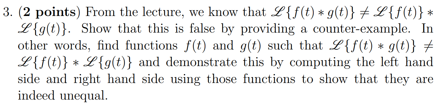 From the lecture, we know that L{f(t)∗g(t)} ≠ L{f(t)}∗L{g(t)}. Show that this is false by providing a counter-example. In other words, find functions f(t) and g(t) such that L{f(t)∗g(t)} ≠ L{f(t)}∗L{g(t)} and demonstrate this by computing the left hand side and right hand side using those functions to show that they are indeed unequal.