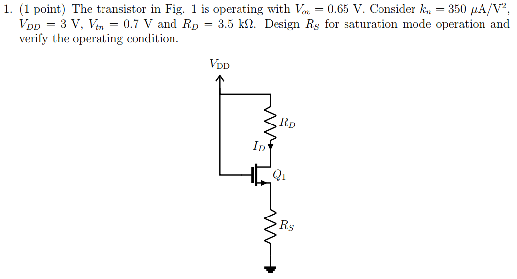 (1 point) The transistor in Fig. 1 is operating with Vov = 0.65 V. Consider kn = 350 μA/V2, VDD = 3 V, Vtn = 0.7 V and RD = 3.5 kΩ. Design RS for saturation mode operation and verify the operating condition.