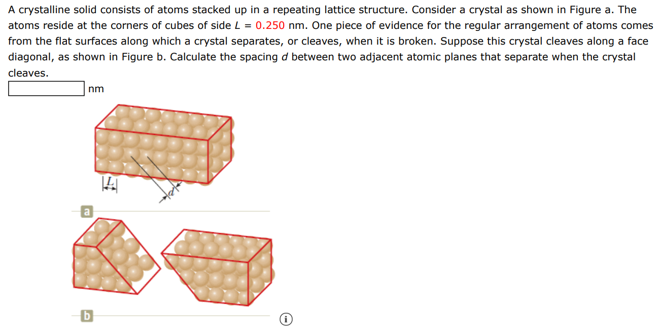 A crystalline solid consists of atoms stacked up in a repeating lattice structure. Consider a crystal as shown in Figure a. The atoms reside at the corners of cubes of side L = 0.250 nm. One piece of evidence for the regular arrangement of atoms comes from the flat surfaces along which a crystal separates, or cleaves, when it is broken. Suppose this crystal cleaves along a face diagonal, as shown in Figure b. Calculate the spacing d between two adjacent atomic planes that separate when the crystal cleaves. nm