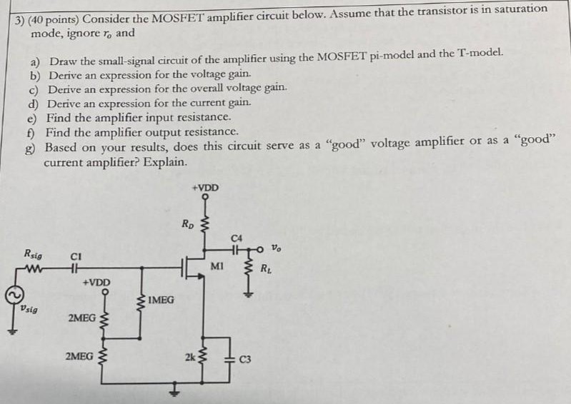 Consider the MOSFET amplifier circuit below. Assume that the transistor is in saturation mode, ignore ro and a) Draw the small-signal circuit of the amplifier using the MOSFET pi-model and the T-model. b) Derive an expression for the voltage gain. c) Derive an expression for the overall voltage gain. d) Derive an expression for the current gain. e) Find the amplifier input resistance. f) Find the amplifier output resistance. g) Based on your results, does this circuit serve as a "good" voltage amplifier or as a "good" current amplifier? Explain.