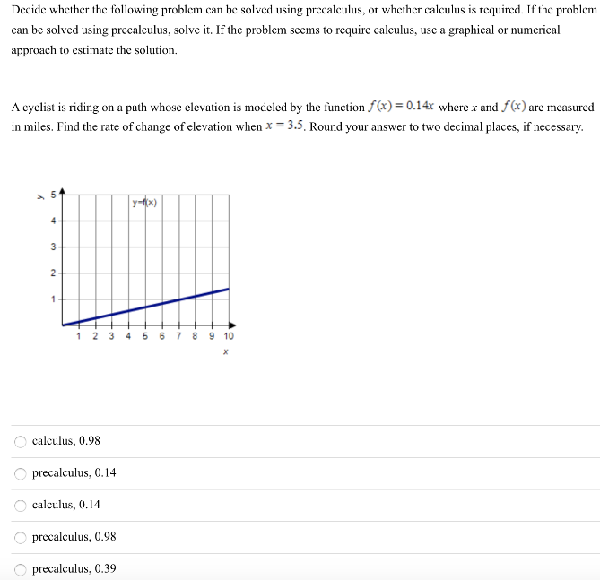 Decide whether the following problem can be solved using precalculus, or whether calculus is required. If the problem can be solved using precalculus, solve it. If the problem seems to require calculus, use a graphical or numerical approach to estimate the solution. A cyclist is riding on a path whose elevation is modeled by the function f(x) = 0.14x where x and f(x) are measured in miles. Find the rate of change of elevation when x = 3.5. Round your answer to two decimal places, if necessary. calculus, 0.98 precalculus, 0.14 calculus, 0.14 precalculus, 0.98 precalculus, 0.39