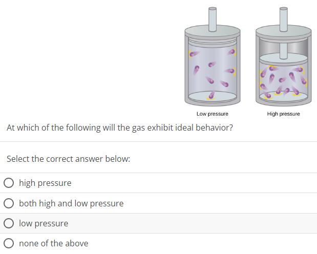 Low pressure High pressure At which of the following will the gas exhibit ideal behavior? Select the correct answer below: high pressure both high and low pressure low pressure none of the above 