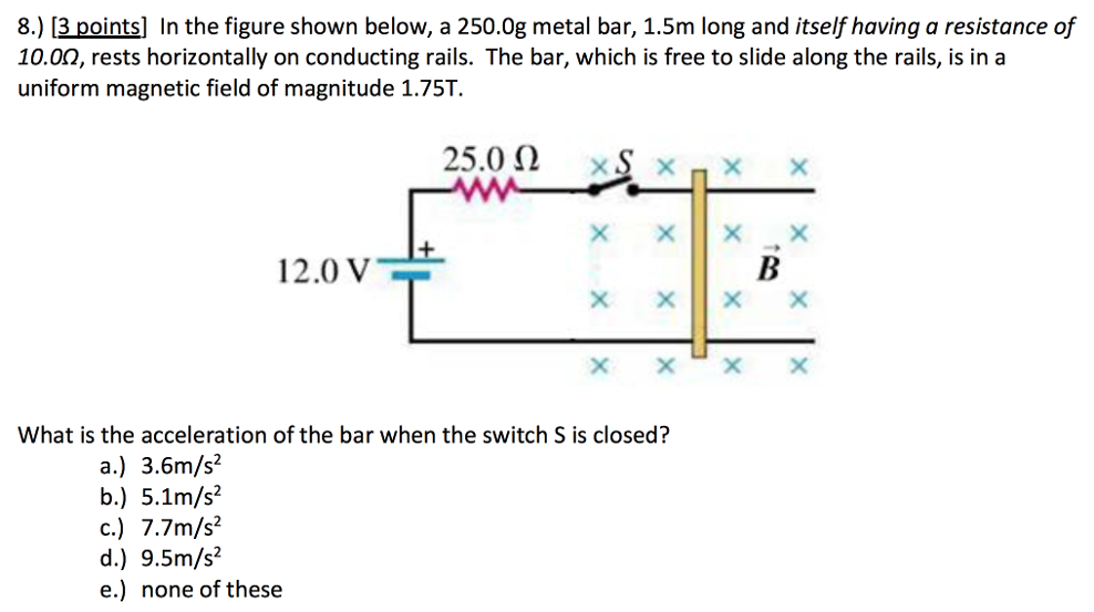 In the figure shown below, a 250.0 g metal bar, 1.5 m long and itself having a resistance of 10.0 Ω, rests horizontally on conducting rails. The bar, which is free to slide along the rails, is in a uniform magnetic field of magnitude 1.75 T. What is the acceleration of the bar when the switch S is closed? a.) 3.6 m/s2 b.) 5.1 m/s2 c.) 7.7 m/s2 d.) 9.5 m/s2 e.) none of these