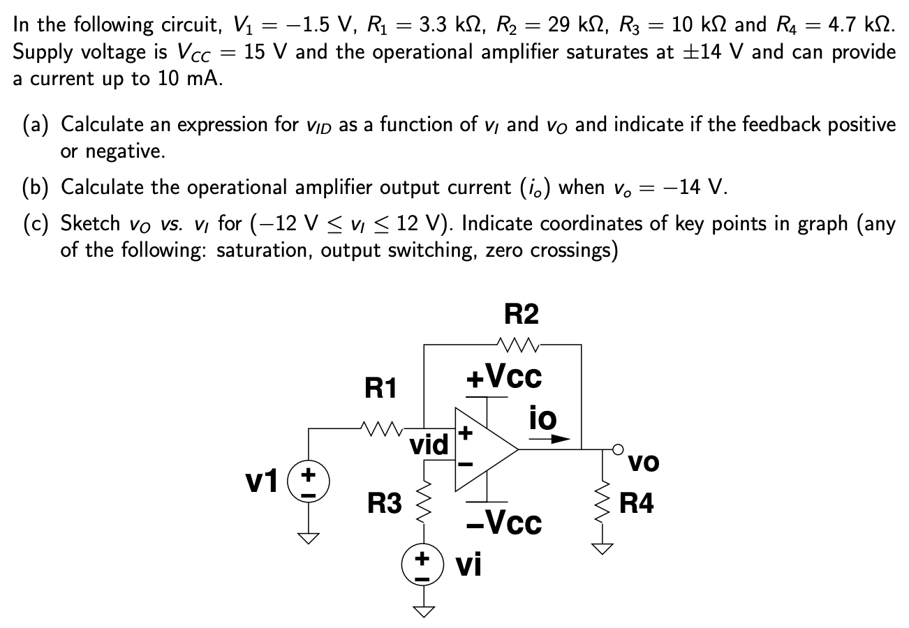 In the following circuit, V1 = −1.5 V, R1 = 3.3 kΩ, R2 = 29 kΩ, R3 = 10 kΩ and R4 = 4.7 kΩ. Supply voltage is VCC = 15 V and the operational amplifier saturates at ±14 V and can provide a current up to 10 mA. (a) Calculate an expression for vID as a function of vI and vO and indicate if the feedback positive or negative. (b) Calculate the operational amplifier output current (io) when vo = −14 V. (c) Sketch v0 vs. vl for (−12 V ≤ vI ≤ 12 V). Indicate coordinates of key points in graph (any of the following: saturation, output switching, zero crossings)