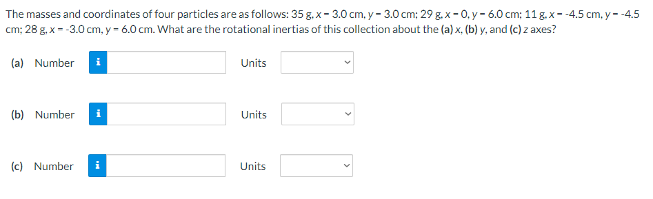 The masses and coordinates of four particles are as follows: 35 g, x = 3.0 cm, y = 3.0 cm;29 g, x = 0, y = 6.0 cm;11 g, x = −4.5 cm, y = −4.5 cm;28 g, x = −3.0 cm, y = 6.0 cm. What are the rotational inertias of this collection about the (a) x, (b) y, and (c) z axes? (a) Number Units (b) Number Units (c) Number Units