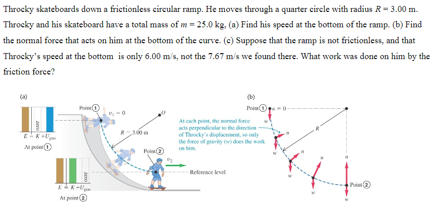 Throcky skateboards down a frictionless circular ramp. He moves through a quarter circle with radius R = 3.00 m. Throcky and his skateboard have a total mass of m = 25.0 kg, (a) Find his speed at the bottom of the ramp. (b) Find the normal force that acts on him at the bottom of the curve. (c) Suppose that the ramp is not frictionless, and that Throcky's speed at the bottom is only 6.00 m/s, not the 7.67 m/s we found there. What work was done on him by the friction force? (a) At point (1) (b) 