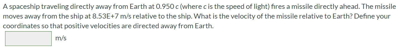 A spaceship traveling directly away from Earth at 0.950 c (where c is the speed of light) fires a missile directly ahead. The missile moves away from the ship at 8.53E+7 m/s relative to the ship. What is the velocity of the missile relative to Earth? Define your coordinates so that positive velocities are directed away from Earth. m/s