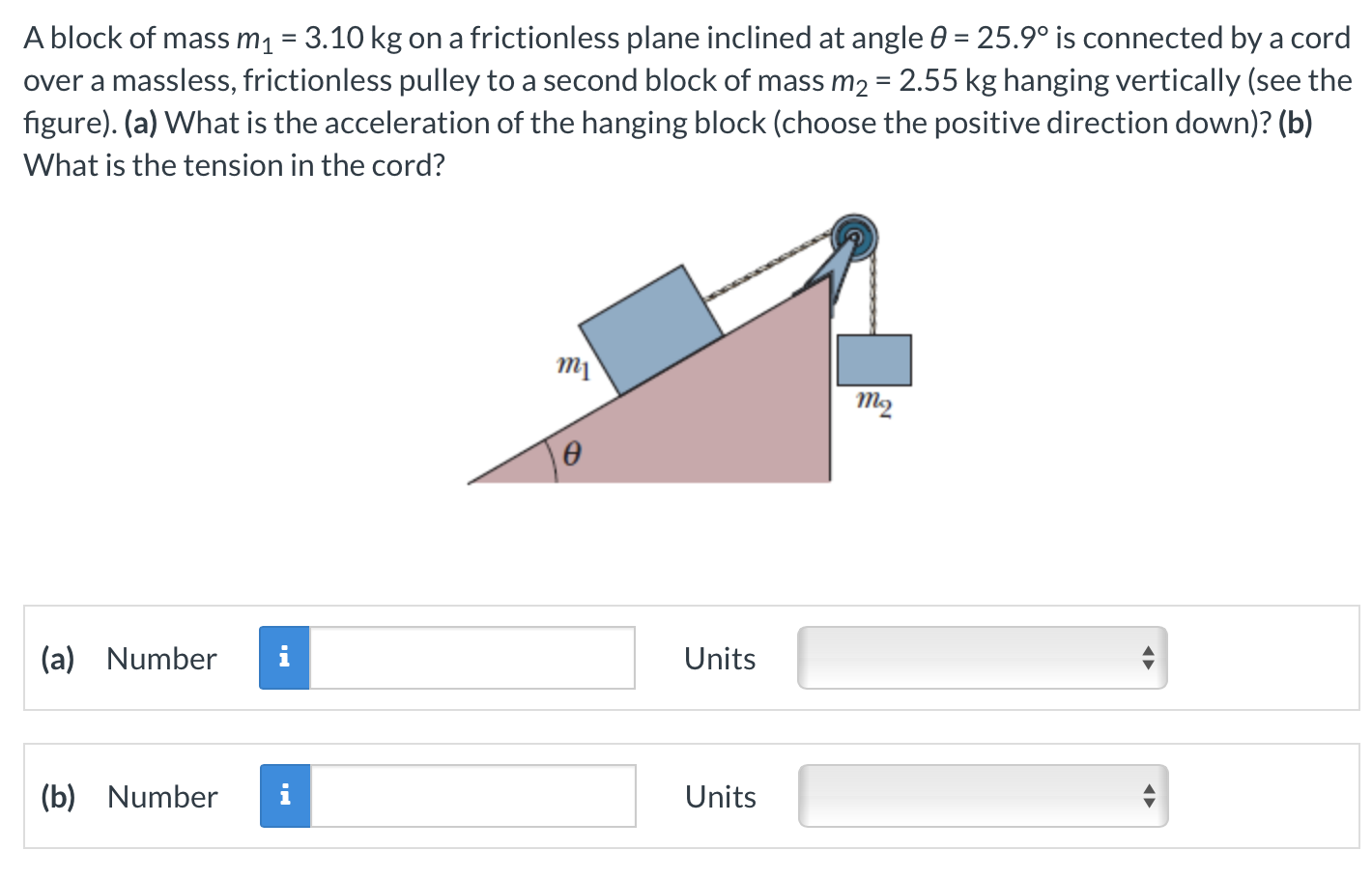 A block of mass m1 = 3.10 kg on a frictionless plane inclined at angle θ = 25.9∘ is connected by a cord over a massless, frictionless pulley to a second block of mass m2 = 2.55 kg hanging vertically (see the figure). (a) What is the acceleration of the hanging block (choose the positive direction down)? (b) What is the tension in the cord? (a) Number Units (b) Number Units