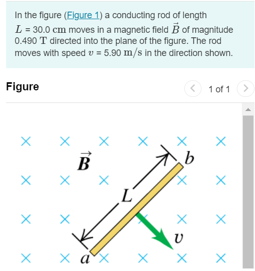 In the figure (Figure 1) a conducting rod of length L = 30.0 cm moves in a magnetic field B→ of magnitude 0.490 T directed into the plane of the figure. The rod moves with speed v = 5.90 m/s in the direction shown. Figure 1 of 1 Part A What is the potential difference between the ends of the rod? Express your answer in volts. V = Submit Request Answer Part B Which point, a or b, is at higher potential? a b Part C When the charges in the rod are in equilibrium, what is the magnitude of the electric field within the rod? Express your answer in volts per meter. Submit Request Answer Part D What is the direction of the electric field within the rod? From b to a From a to b Part E When the charges in the rod are in equilibrium, which point, a or b, has an excess of positive charge? a b Submit Request Answer Part F What is the potential difference across the rod if it moves parallel to ab ? Express your answer in volts. V = Part G What is the potential difference across the rod if it moves directly out of the page? Express your answer in volts. V = Submit Request Answer 