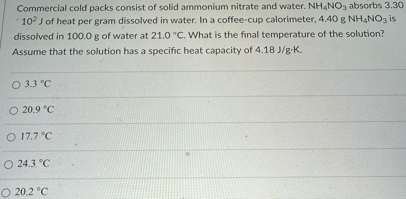 Commercial cold packs consist of solid ammonium nitrate and water. NH4NO3 absorbs 3.30 10 2 J of heat per gram dissolved in water. In a coffee-cup calorimeter, 4.40 g NH4NO3 is dissolved in 100.0 g of water at 21.0 ∘C . What is the final temperature of the solution? Assume that the solution has a specific heat capacity of 4.18 J/g⋅K. 3.3 ∘C 20.9 ∘C 17.7 ∘C 24.3 ∘C 20.2 ∘C 