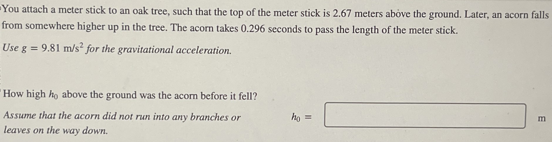 You attach a meter stick to an oak tree, such that the top of the meter stick is 2.67 meters above the ground. Later, an acorn falls from somewhere higher up in the tree. The acorn takes 0.296 seconds to pass the length of the meter stick. Use g = 9.81 m/s2 for the gravitational acceleration. How high h0 above the ground was the acorn before it fell? Assume that the acorn did not run into any branches or h0 = leaves on the way down.