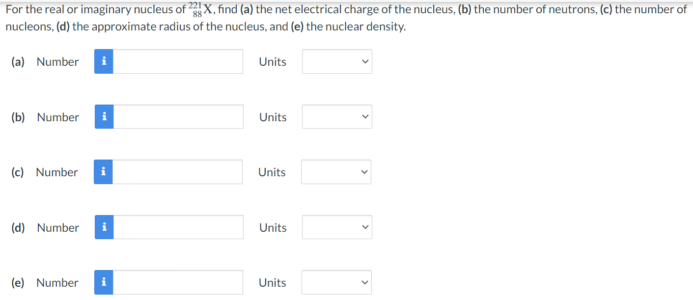 For the real or imaginary nucleus of 88 221 X, find (a) the net electrical charge of the nucleus, (b) the number of neutrons, (c) the number of nucleons, (d) the approximate radius of the nucleus, and (e) the nuclear density. (a) Number Units (b) Number Units (c) Number Units (d) Number Units (e) Number Units