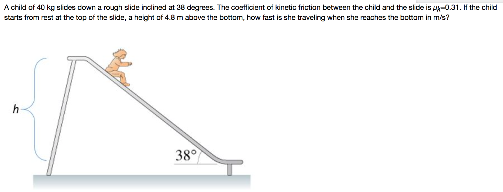 A child of 40 kg slides down a rough slide inclined at 38 degrees. The coefficient of kinetic friction between the child and the slide is μk = 0.31. If the child starts from rest at the top of the slide, a height of 4.8 m above the bottom, how fast is she traveling when she reaches the bottom in m/s?