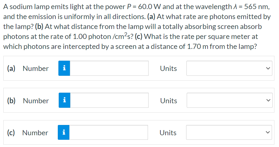 A sodium lamp emits light at the power P = 60.0 W and at the wavelength λ = 565 nm, and the emission is uniformly in all directions. (a) At what rate are photons emitted by the lamp? (b) At what distance from the lamp will a totally absorbing screen absorb photons at the rate of 1.00 photon/cm2s? (c) What is the rate per square meter at which photons are intercepted by a screen at a distance of 1.70 m from the lamp? (a) Number Units (b) Number Units (c) Number Units