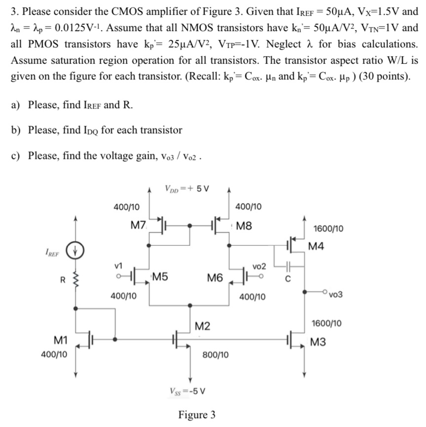 Please consider the CMOS amplifier of Figure 3. Given that IREF = 50 μA, VX = 1.5 V and λn = λp = 0.0125 V−1. Assume that all NMOS transistors have kn′ = 50 μA/V2, VTN = 1 V and all PMOS transistors have kp′ = 25 μA/V2, VTP = −1 V. Neglect λ for bias calculations. Assume saturation region operation for all transistors. The transistor aspect ratio W/L is given on the figure for each transistor. (Recall: kp′ = Cox⋅μn and kp′ = Cox⋅μp) (30 points). a) Please, find IREF and R. b) Please, find IDQ for each transistor c) Please, find the voltage gain, vo3/vo2. Figure 3