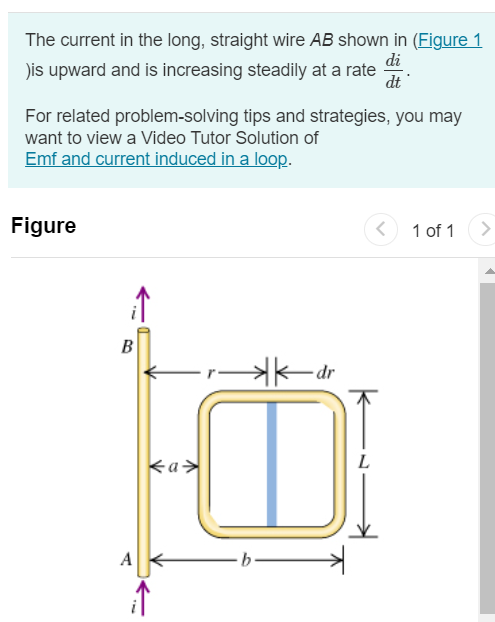 The current in the long, straight wire AB shown in (Figure 1 )is upward and is increasing steadily at a rate di dt. For related problem-solving tips and strategies, you may want to view a Video Tutor Solution of Emf and current induced in a loop. Figure 1 of 1 Part A At an instant when the current is i, what are the magnitude of the field B→ at a distance r to the right of the wire? Express your answer in terms of the variables i, r, and magnetic constant μ0. Submit Request Answer Part B At an instant when the current is i, what are the direction of the field B→ at a distance r to the right of the wire? into the page out of the page Submit Request Answer Part C What is the flux dΦB through the narrow shaded strip? Express your answer in terms of the variables i, L, r, dr, and magnetic constant μ0. Submit Request Answer Part D What is the total flux through the loop? Express your answer in terms of the variables i, L, a, b, and magnetic constant μ0. Submit Request Answer Part E What is the induced emf in the loop? Express your answer in terms of the variables di, dt, L, a, b, and magnetic constant μ0. Submit Request Answer Part F Evaluate the numerical value of the induced emf if a = 12.0 cm, b = 36.0 cm, L = 24.0 cm, and di/dt = 9.60 A/s. Express your answer in volts. E = V Submit Request Answer 