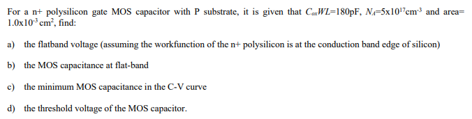 For a n+ polysilicon gate MOS capacitor with P substrate, it is given that CaxWL = 180 pF, NA = 5×1017 cm−3 and area = 1.0×10−3 cm2, find: a) the flatband voltage (assuming the workfunction of the n+ polysilicon is at the conduction band edge of silicon) b) the MOS capacitance at flat-band c) the minimum MOS capacitance in the C-V curve d) the threshold voltage of the MOS capacitor.