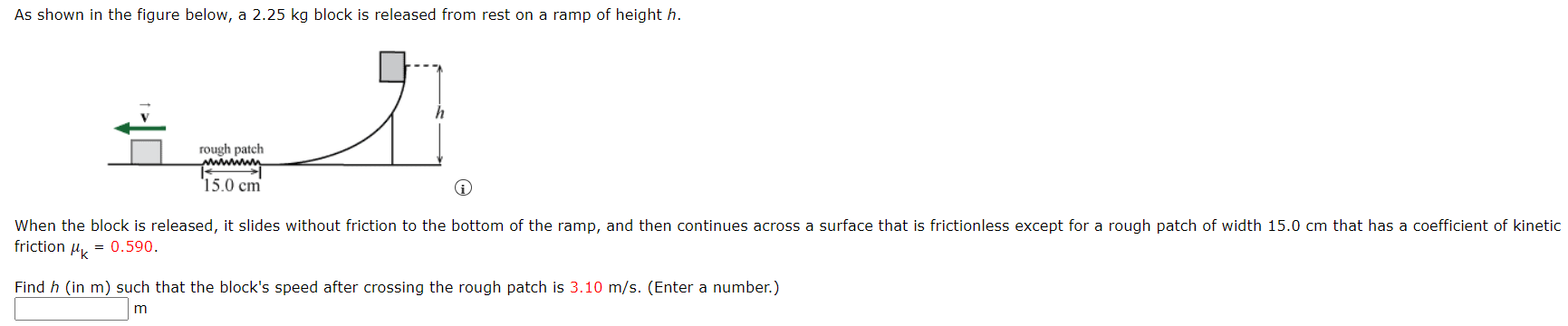 As shown in the figure below, a 2.25 kg block is released from rest on a ramp of height h. When the block is released, it slides without friction to the bottom of the ramp, and then continues across a surface that is frictionless except for a rough patch of width 15.0 cm that has a coefficient of kinetic friction μk = 0.590. Find h (in m) such that the block's speed after crossing the rough patch is 3.10 m/s. (Enter a number.) m