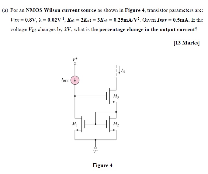 (a) For an NMOS Wilson current source as shown in Figure 4, transistor parameters are: VTN = 0.8 V, λ = 0.02 V−1, Kn1 = 2Kn2 = 3Kn3 = 0.25 mA/V2. Given IREF = 0.5 mA. If the voltage VD changes by 2 V, what is the percentage change in the output current? [13 Marks] Figure 4 