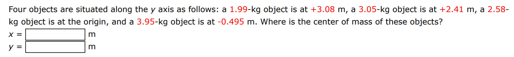 Four objects are situated along the y axis as follows: a 1.99−kg object is at +3.08 m, a 3.05−kg object is at +2.41 m, a 2.58−kg object is at the origin, and a 3.95−kg object is at −0.495 m. Where is the center of mass of these objects? x = m y = m 