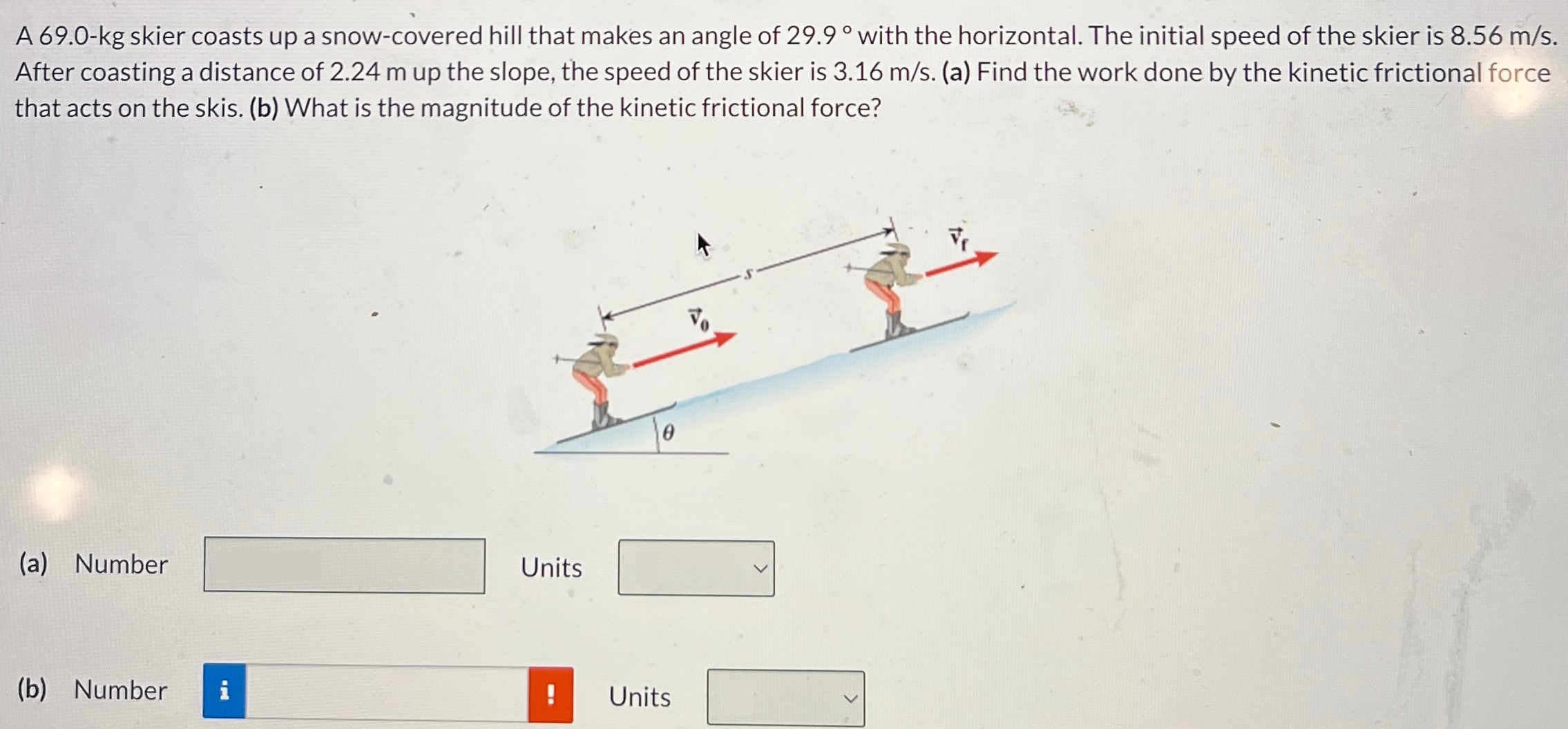 A 69.0-kg skier coasts up a snow-covered hill that makes an angle of 29.9∘ with the horizontal. The initial speed of the skier is 8.56 m/s. After coasting a distance of 2.24 m up the slope, the speed of the skier is 3.16 m/s. (a) Find the work done by the kinetic frictional force that acts on the skis. (b) What is the magnitude of the kinetic frictional force? (a) Number Units (b) Number Units