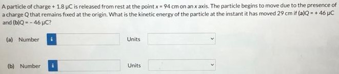 A particle of charge +1.8 μC is released from rest at the point x = 94 cm on an x axis. The particle begins to move due to the presence of a charge Q that remains fixed at the origin. What is the kinetic energy of the particle at the instant it has moved 29 cm if (a)Q = +46 μC and (b) Q = −46 μC? (a) Number Units (b) Number Units