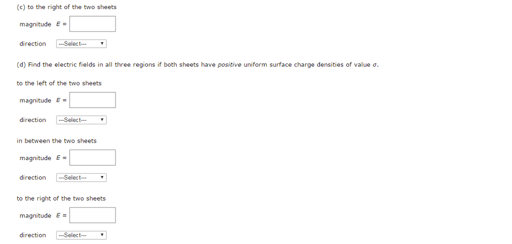 Two infinite, nonconducting sheets of charge are parallel to each other as shown in the figure below. The sheet on the left has a uniform surface charge density σ, and the one on the right has a uniform charge density −σ. Calculate the electric field at the following points. (Use any variable or symbol stated above along with the following as necessary: ε0.) (a) to the left of the two sheets magnitude E = direction Select ⋯ (b) in between the two sheets magnitude E = direction (c) to the right of the two sheets magnitude E = direction - Select-- (d) Find the electric fields in all three regions if both sheets have positive uniform surface charge densities of value σ. to the left of the two sheets magnitude E = direction - Select − in between the two sheets magnitude E = direction - -Select-- to the right of the two sheets magnitude E = direction - -Select--