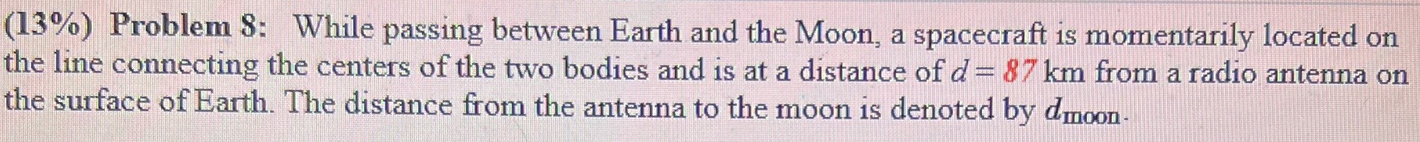 While passing between Earth and the Moon, a spacecraft is momentarily located on the line connecting the centers of the two bodies and is at a distance of d = 87 km from a radio antenna on the surface of Earth. The distance from the antenna to the moon is denoted by dmoon . 