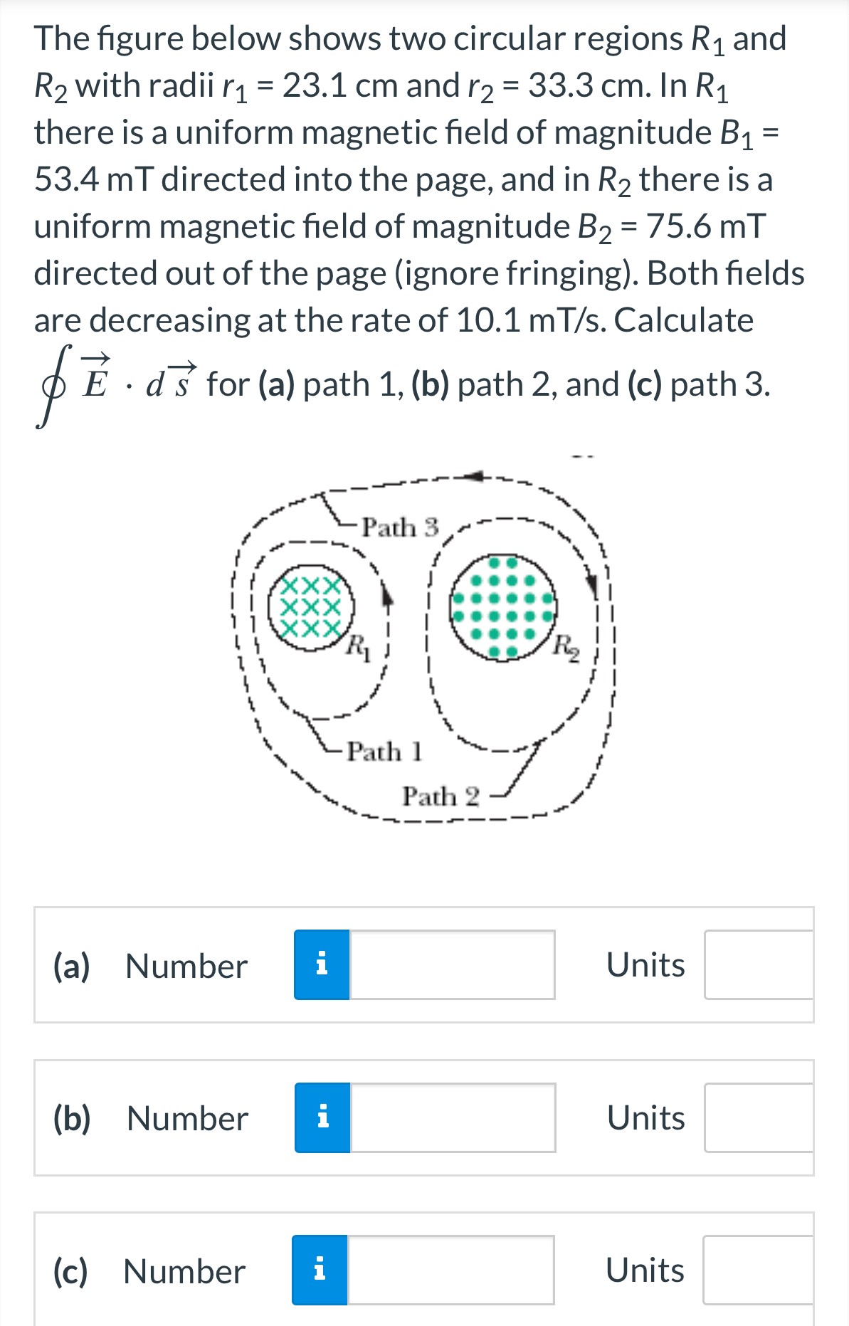 The figure below shows two circular regions R1 and R2 with radii r1 = 23.1 cm and r2 = 33.3 cm. In R1 there is a uniform magnetic field of magnitude B1 = 53.4 mT directed into the page, and in R2 there is a uniform magnetic field of magnitude B2 = 75.6 mT directed out of the page (ignore fringing). Both fields are decreasing at the rate of 10.1 mT/s. Calculate ∮E→⋅ds→ for (a) path 1, (b) path 2, and (c) path 3. (a) Number Units (b) Number Units (c) Number Units