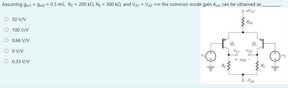 Assuming gm1 = gm2 = 0.5 mS, RC = 200 kΩ, RE = 300 kΩ, and VA1 = VA2 = ∞ the common mode gain Acm can be obtained as 50 V/V 100 V/V 0.66 V/V 0 V/V 0.33 V/V 