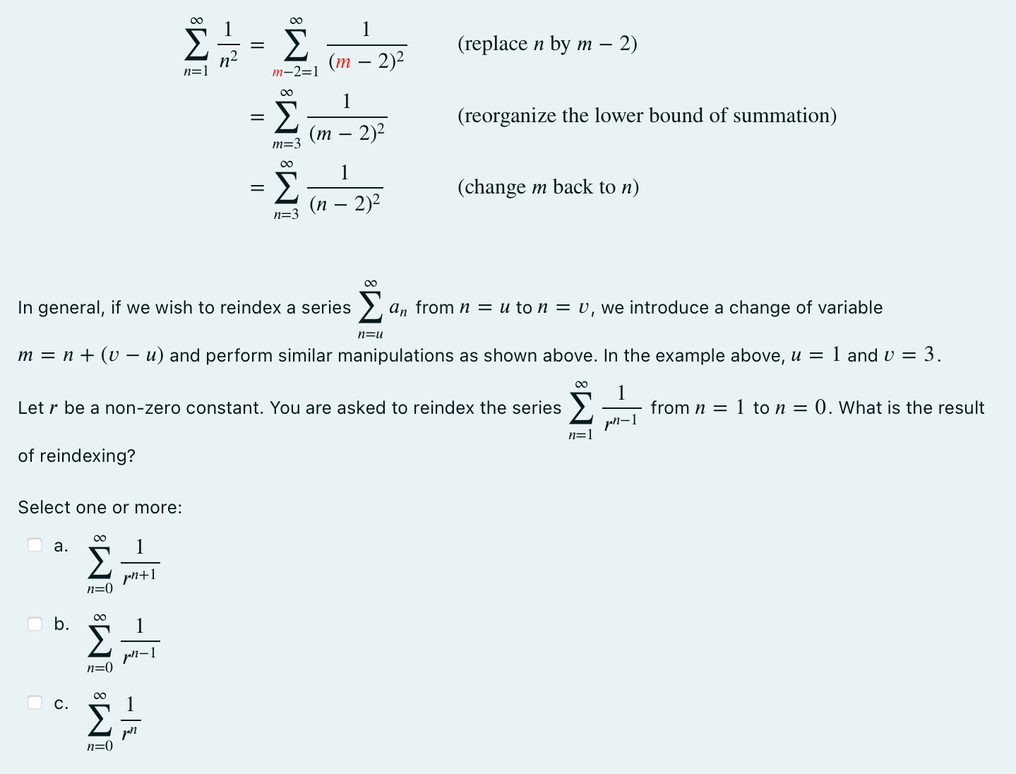 This is a short reading exercise on reindexing. There is no standard name to this operation. Some people call it shifting the summation. Consider the notation for a series P∞ n=1 an. The symbol n is called the index of summation. The lower bound of the series is 1 . If we write P∞ n=u bn, then the lower bound of the series is u. Reindexing means to change lower bound of the series without changing the series. For example, the series 1 + 1 4 + 1 9 + 1 16 + 1 25 + • • • can be written as P∞ n=1 1 n2 or P∞ n=3 1 (n−2)2 . Please verify this by writing down the first few terms of both series. Therefore, we have an equality between series X∞ n=1 1 n2 = X∞ n=3 1 (n − 2)2 Notice we DO NOT simply replace n = 1 by n = 3. The expression for the terms of the series also have to change for the equality to hold. To reindex by symbolic manipulation, we introduce a change of variable. In this example, we start with the series P∞ n=1 1 n2 . We wish to reindex from n = 1 to n = 3, meaning the lower bound of the series changes from n = 1 to n = 3 without changing the series. We introduce m = n + 2 (because m = 3 when n = 1 ). Isolate for n to get n = m − 2, and we replace every occurrence of n in the series by the expression on the right-hand side (which is m − 2 in this example). The series becomes X∞ n=1 1 n2 = X∞ m−2=1 1 (m − 2)2 ( replace n by m − 2) = X∞ m=3 1 (m − 2)2 ( reorganize the lower bound of summation) = X∞ n=3 1 (n − 2)2 (change m back to n ) In general, if we wish to reindex a series P∞ n=u an from n = u to n = v, we introduce a change of variable m = n+(v−u) and perform similar manipulations as shown above. In the example above, u = 1 and v = 3. Let r be a non-zero constant. You are asked to reindex the series P∞ n=1 1 rn−1 from n = 1 to n = 0. What is the result of reindexing? Select one or more: a. P∞ n=0 1 rn+1 b. P∞ n=0 1 rn−1 c. P∞ n=0 1 rn