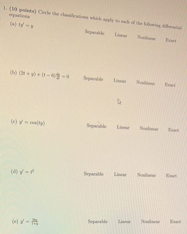 Circle the classifications which apply to each of the following differential equations (a) ty′ = y Separable Linear Nonlinear Exact (b) (2t + y) + (t − 6)dy dt = 0 Separable Linear Nonlinear Exact (c) y′ = cos⁡(ty) Separable Linear Nonlinear Exact (d) y′ = t2 Separable Linear Nonlinear Exact (e) y′ = 2ty 1+y Separable Linear Nonlinear Exact