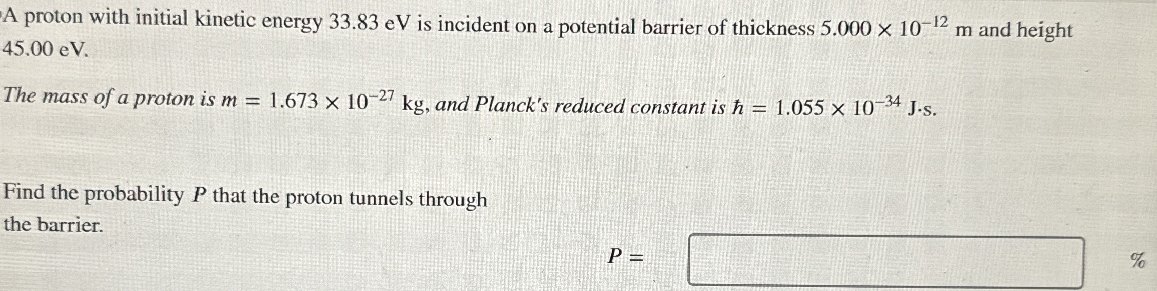 A proton with initial kinetic energy 33.83 eV is incident on a potential barrier of thickness 5.000×10−12 m and height 45.00 eV. The mass of a proton is m = 1.673×10−27 kg, and Planck's reduced constant is ℏ = 1.055×10−34 J⋅s. Find the probability P that the proton tunnels through the barrier. P = %