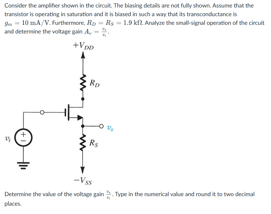 Consider the amplifier shown in the circuit. The biasing details are not fully shown. Assume that the transistor is operating in saturation and it is biased in such a way that its transconductance is gm = 10 mA/V. Furthermore, RD = RS = 1.9 kΩ. Analyze the small-signal operation of the circuit and determine the voltage gain Av = vs/vi. Determine the value of the voltage gain vs/vi. Type in the numerical value and round it to two decimal places. 