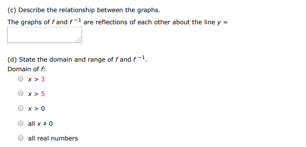 Consider the function. f(x) = x3 /5 (a) Find the inverse function of f. f−1(x) = (b) Use a graphing utility to graph f and f−1 in the same viewing window. (c) Describe the relationship between the graphs. The graphs of f and f−1 are reflections of each other about the line y = (d) State the domain and range of f and f−1. Domain of f : x > 3 x > 5 x > 0 all x≠0 all real numbers Range of f : y > 3 all y≠0 all real numbers y > 5 y > 0 Domain of f−1 : all x ≠ 0 x > 3 all real numbers x > 0 x > 5 Range of f−1 : y > 5 y > 0 all real numbers all y ≠ 0 y > 3 