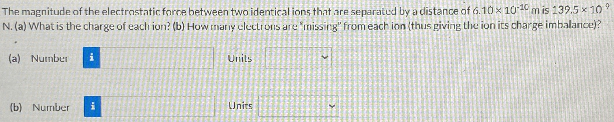 The magnitude of the electrostatic force between two identical ions that are separated by a distance of 6.10×10−10 m is 139.5×10−9 N. (a) What is the charge of each ion? (b) How many electrons are "missing" from each ion (thus giving the ion its charge imbalance)? (a) Number Units (b) Number Units